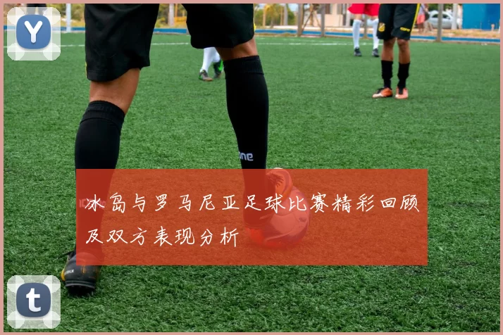 冰岛与罗马尼亚足球比赛精彩回顾及双方表现分析