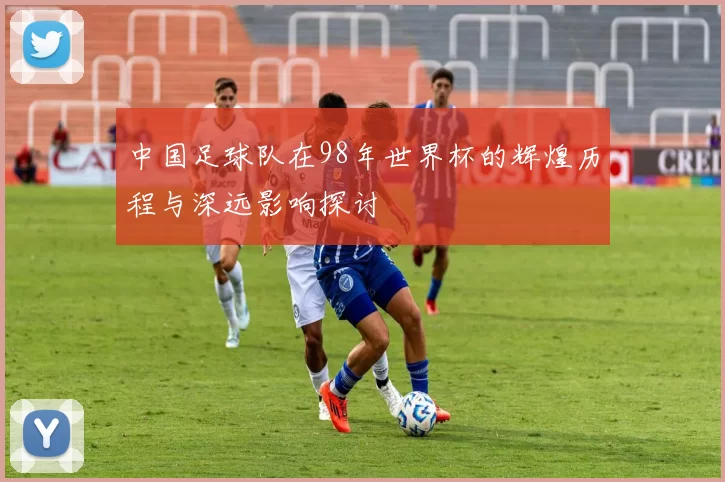 中国足球队在98年世界杯的辉煌历程与深远影响探讨