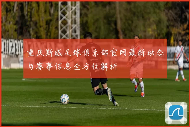 重庆斯威足球俱乐部官网最新动态与赛事信息全方位解析
