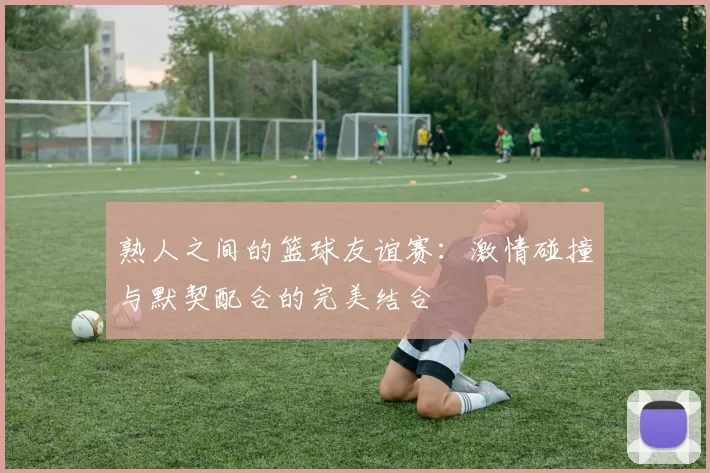 熟人之间的篮球友谊赛：激情碰撞与默契配合的完美结合