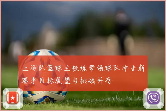 上海队篮球主教练带领球队冲击新赛季目标展望与挑战并存