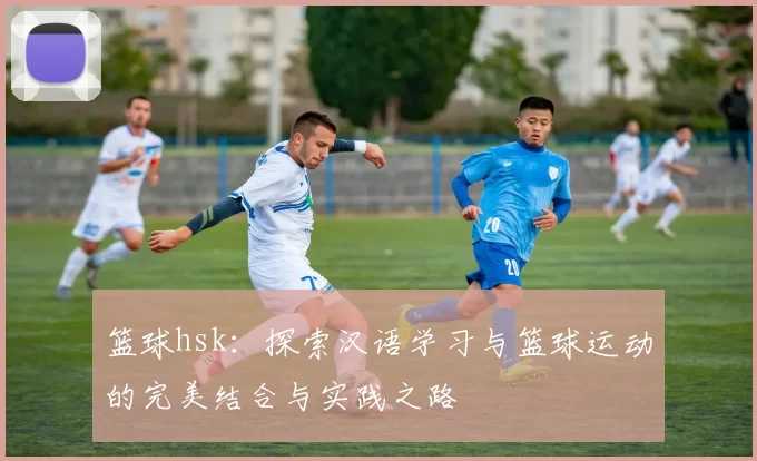 篮球hsk：探索汉语学习与篮球运动的完美结合与实践之路