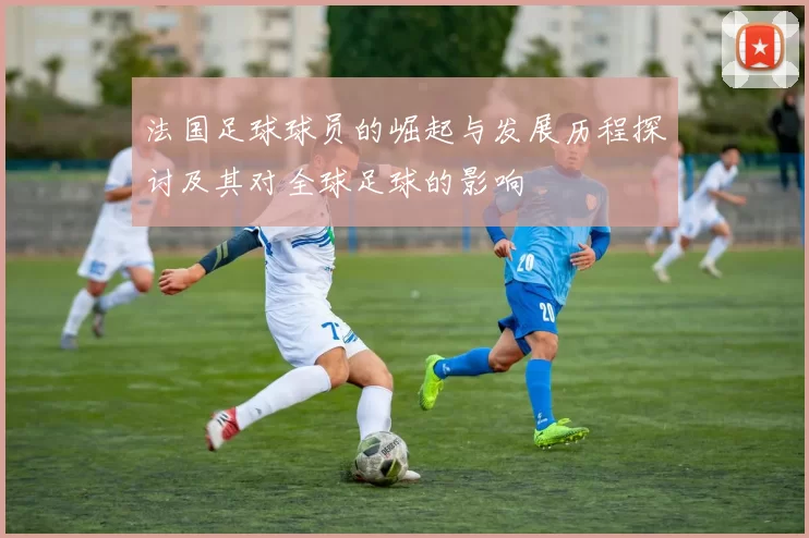 法国足球球员的崛起与发展历程探讨及其对全球足球的影响