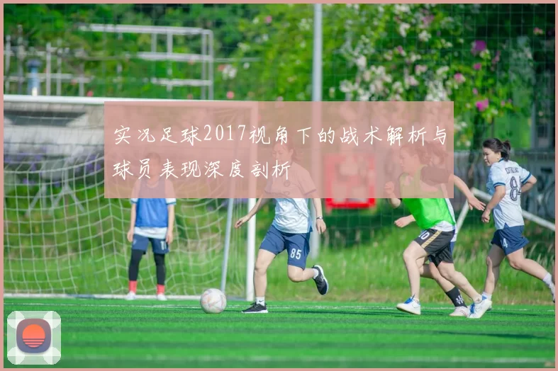 实况足球2017视角下的战术解析与球员表现深度剖析